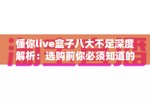 懂你live盒子八大不足深度解析：选购前你必须知道的真相与避坑指南