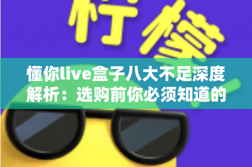 懂你live盒子八大不足深度解析：选购前你必须知道的真相与避坑指南