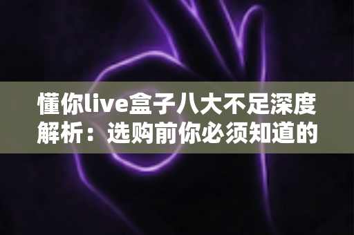 懂你live盒子八大不足深度解析：选购前你必须知道的真相与避坑指南