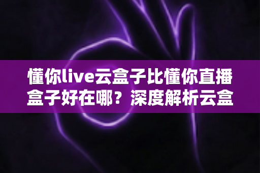 懂你live云盒子比懂你直播盒子好在哪？深度解析云盒子的核心优势与选购指南