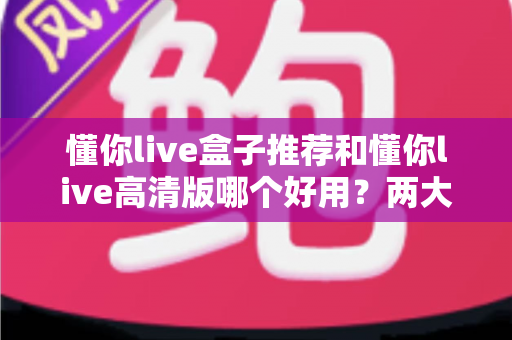 懂你live盒子推荐和懂你live高清版哪个好用？两大版本深度对比与实用选择指南