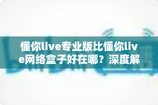 懂你live专业版比懂你live网络盒子好在哪？深度解析五大核心优势，帮你选对版本不花冤枉钱