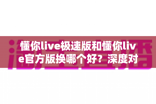 懂你live极速版和懂你live官方版换哪个好？深度对比帮你选对版本