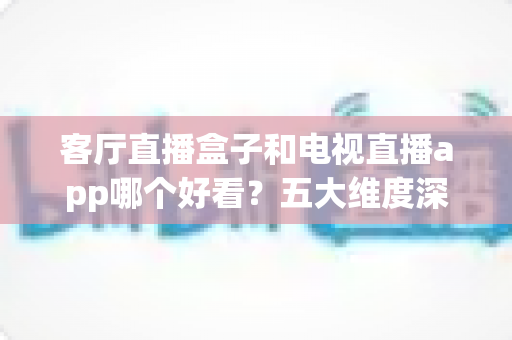 客厅直播盒子和电视直播app哪个好看?五大维度深度对比,帮你选出最适合的客厅观影方案 客厅直播盒子和电视直播app哪个好看?五大维度深度对比,帮你选出最适合的客厅观影方案