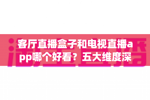 客厅直播盒子和电视直播app哪个好看?五大维度深度对比,帮你选出最适合的客厅观影方案 客厅直播盒子和电视直播app哪个好看?五大维度深度对比,帮你选出最适合的客厅观影方案