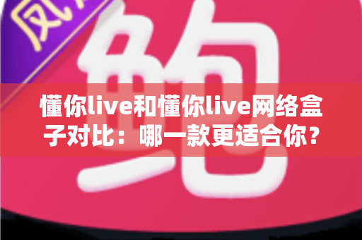 懂你live和懂你live网络盒子对比：哪一款更适合你？全方位深度解析与选购指南