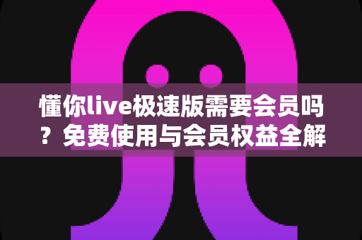 懂你live极速版需要会员吗？免费使用与会员权益全解析