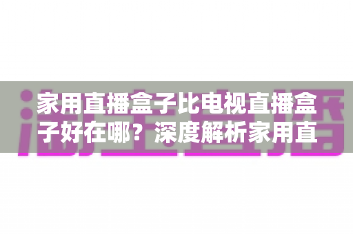 家用直播盒子比电视直播盒子好在哪？深度解析家用直播盒子的核心优势与实用选购指南