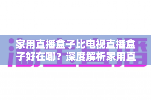 家用直播盒子比电视直播盒子好在哪？深度解析家用直播盒子的核心优势与实用选购指南