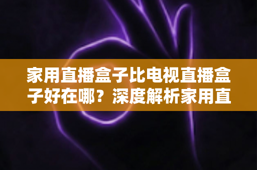 家用直播盒子比电视直播盒子好在哪？深度解析家用直播盒子的核心优势与实用选购指南