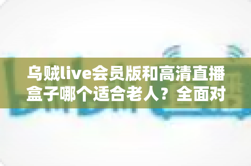 乌贼live会员版和高清直播盒子哪个适合老人?全面对比评测帮您选对不踩坑 乌贼live会员版和高清直播盒子哪个适合老人?全面对比评测帮您选对不踩坑
