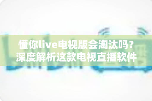 懂你live电视版会淘汰吗？深度解析这款电视直播软件的现状、风险与未来走向