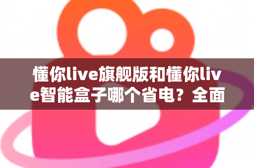 懂你live旗舰版和懂你live智能盒子哪个省电?全面功耗对比与节能选购指南 懂你live旗舰版和懂你live智能盒子哪个省电?全面功耗对比与节能选购指南