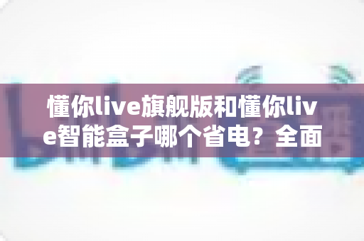 懂你live旗舰版和懂你live智能盒子哪个省电？全面功耗对比与节能选购指南