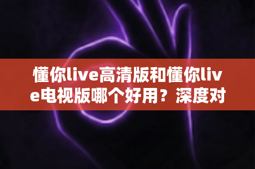 懂你live高清版和懂你live电视版哪个好用？深度对比帮你选出最适合的版本