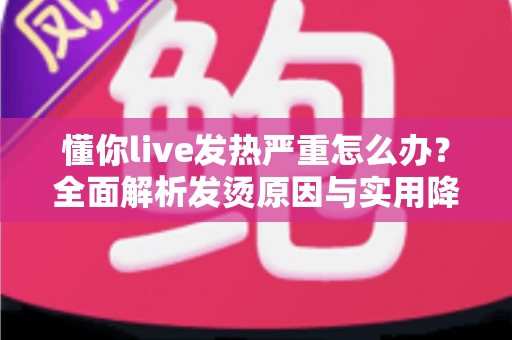 懂你live发热严重怎么办？全面解析发烫原因与实用降温解决方案大全
