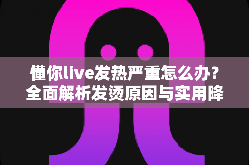 懂你live发热严重怎么办？全面解析发烫原因与实用降温解决方案大全
