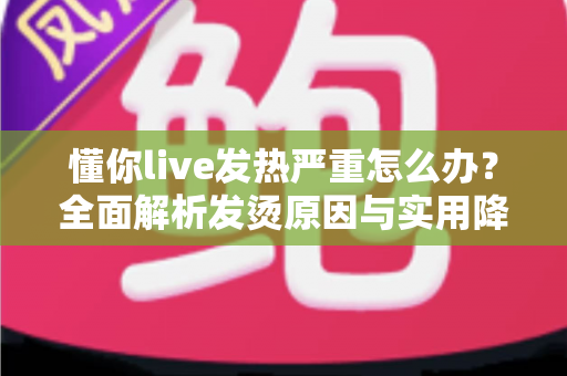 懂你live发热严重怎么办？全面解析发烫原因与实用降温解决方案大全