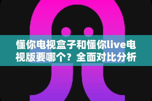 懂你电视盒子和懂你live电视版要哪个？全面对比分析与选购避坑指南一读就懂