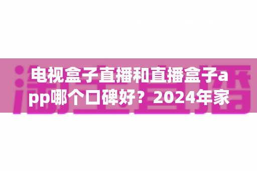 电视盒子直播和直播盒子app哪个口碑好?2024年家庭观影最全对比指南帮你选对不踩坑 电视盒子直播和直播盒子app哪个口碑好?2024年家庭观影最全对比指南帮你选对不踩坑