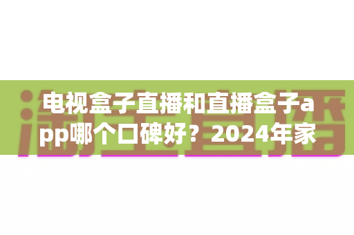 电视盒子直播和直播盒子app哪个口碑好？2024年家庭观影最全对比指南帮你选对不踩坑
