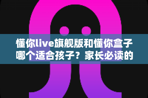 懂你live旗舰版和懂你盒子哪个适合孩子？家长必读的深度对比与选购指南