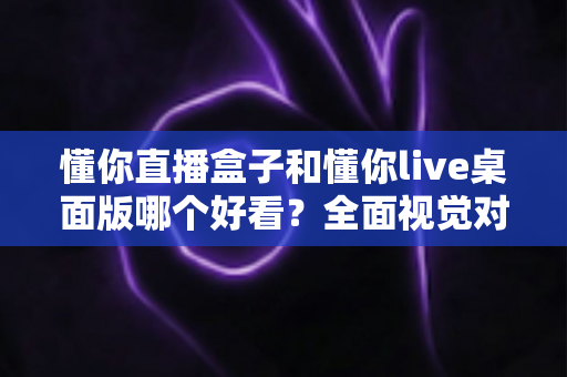 懂你直播盒子和懂你live桌面版哪个好看?全面视觉对比评测帮你选出心仪之选 懂你直播盒子和懂你live桌面版哪个好看?全面视觉对比评测帮你选出心仪之选