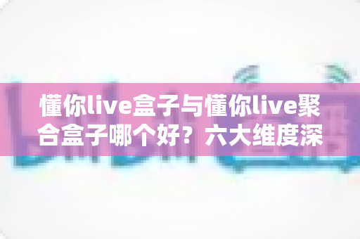 懂你live盒子与懂你live聚合盒子哪个好？六大维度深度对比，看完不再纠结怎么选