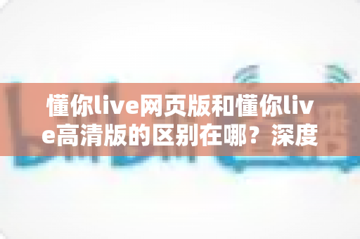 懂你live网页版和懂你live高清版的区别在哪？深度解析五大差异，帮你一次选对版本