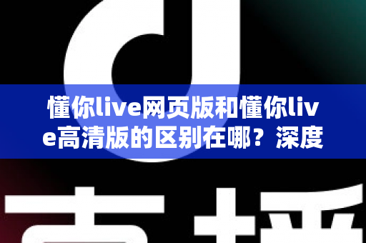 懂你live网页版和懂你live高清版的区别在哪？深度解析五大差异，帮你一次选对版本