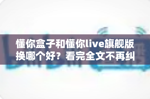 懂你盒子和懂你live旗舰版换哪个好？看完全文不再纠结的实用选购指南