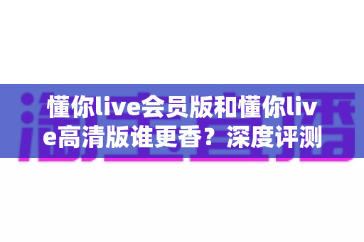 懂你live会员版和懂你live高清版谁更香？深度评测帮你选出最值得入手的版本