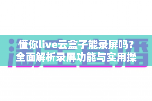 懂你live云盒子能录屏吗？全面解析录屏功能与实用操作指南