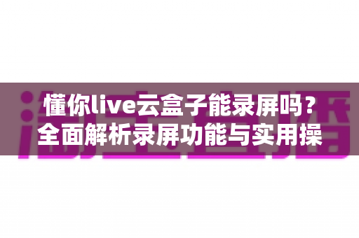 懂你live云盒子能录屏吗？全面解析录屏功能与实用操作指南