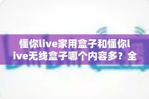 懂你live家用盒子和懂你live无线盒子哪个内容多？全面对比帮你选对不选贵