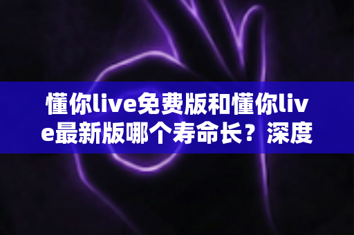懂你live免费版和懂你live最新版哪个寿命长？深度解析两个版本的使用周期与选择建议