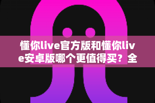 懂你live官方版和懂你live安卓版哪个更值得买?全维度对比测评助你做出明智选择 懂你live官方版和懂你live安卓版哪个更值得买?全维度对比测评助你做出明智选择