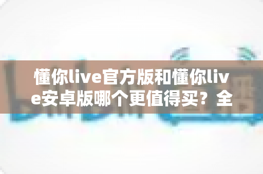 懂你live官方版和懂你live安卓版哪个更值得买?全维度对比测评助你做出明智选择 懂你live官方版和懂你live安卓版哪个更值得买?全维度对比测评助你做出明智选择