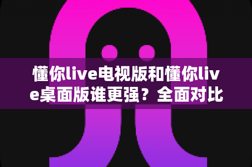 懂你live电视版和懂你live桌面版谁更强？全面对比帮你选出最适合的版本