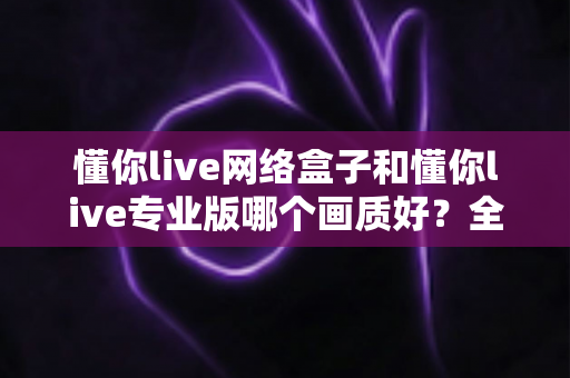 懂你live网络盒子和懂你live专业版哪个画质好?全方位深度对比评测,帮你选出最清晰流畅的大屏观影方案 懂你live网络盒子和懂你live专业版哪个画质好?全方位深度对比评测,帮你选出最清晰流畅的大屏观影方案