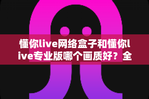 懂你live网络盒子和懂你live专业版哪个画质好？全方位深度对比评测，帮你选出最清晰流畅的大屏观影方案