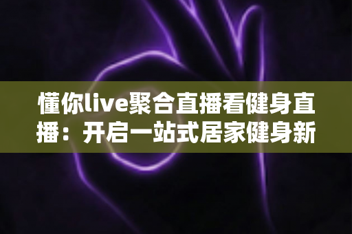 懂你live聚合直播看健身直播：开启一站式居家健身新体验