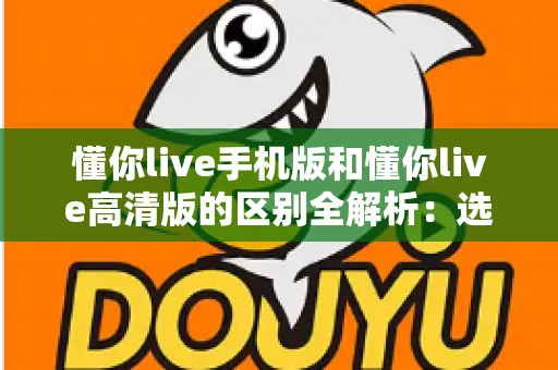 懂你live手机版和懂你live高清版的区别全解析:选对版本畅享极致直播体验 懂你live手机版和懂你live高清版的区别全解析:选对版本畅享极致直播体验
