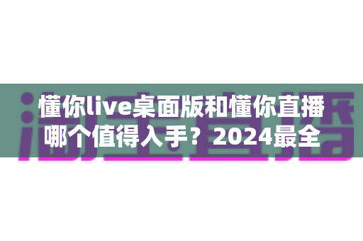 懂你live桌面版和懂你直播哪个值得入手?2024最全对比选购指南帮你一次搞懂 懂你live桌面版和懂你直播哪个值得入手?2024最全对比选购指南帮你一次搞懂