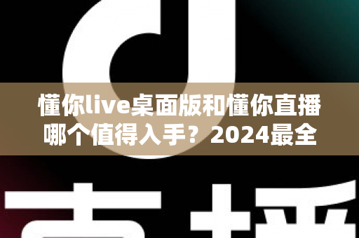 懂你live桌面版和懂你直播哪个值得入手?2024最全对比选购指南帮你一次搞懂 懂你live桌面版和懂你直播哪个值得入手?2024最全对比选购指南帮你一次搞懂