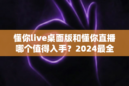 懂你live桌面版和懂你直播哪个值得入手？2024最全对比选购指南帮你一次搞懂