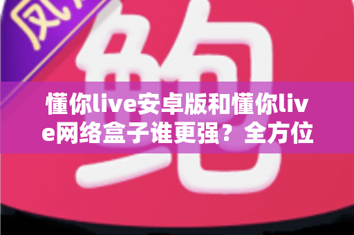 懂你live安卓版和懂你live网络盒子谁更强？全方位深度对比评测，看完再选不踩坑
