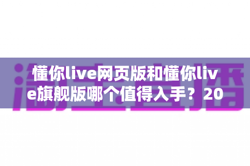 懂你live网页版和懂你live旗舰版哪个值得入手？2025最新版本深度对比与选购指南