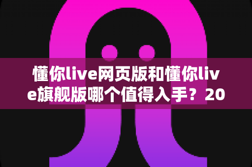 懂你live网页版和懂你live旗舰版哪个值得入手？2025最新版本深度对比与选购指南