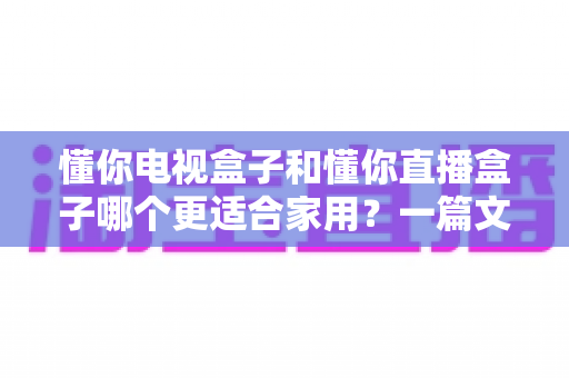 懂你电视盒子和懂你直播盒子哪个更适合家用？一篇文章帮你选对家庭观影神器